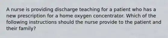 A nurse is providing discharge teaching for a patient who has a new prescription for a home oxygen concentrator. Which of the following instructions should the nurse provide to the patient and their family?