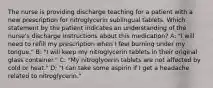 The nurse is providing discharge teaching for a patient with a new prescription for nitroglycerin sublingual tablets. Which statement by the patient indicates an understanding of the nurse's discharge instructions about this medication? A: "I will need to refill my prescription when I feel burning under my tongue." B: "I will keep my nitroglycerin tablets in their original glass container." C: "My nitroglycerin tablets are not affected by cold or heat." D: "I can take some aspirin if I get a headache related to nitroglycerin."