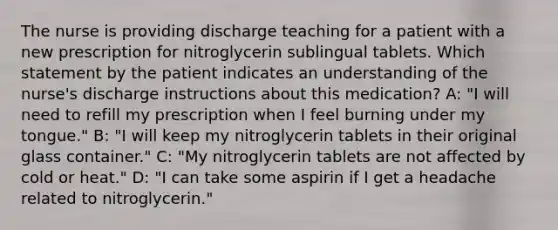 The nurse is providing discharge teaching for a patient with a new prescription for nitroglycerin sublingual tablets. Which statement by the patient indicates an understanding of the nurse's discharge instructions about this medication? A: "I will need to refill my prescription when I feel burning under my tongue." B: "I will keep my nitroglycerin tablets in their original glass container." C: "My nitroglycerin tablets are not affected by cold or heat." D: "I can take some aspirin if I get a headache related to nitroglycerin."