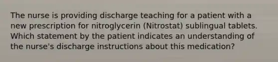 The nurse is providing discharge teaching for a patient with a new prescription for nitroglycerin (Nitrostat) sublingual tablets. Which statement by the patient indicates an understanding of the nurse's discharge instructions about this medication?