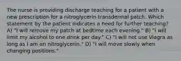 The nurse is providing discharge teaching for a patient with a new prescription for a nitroglycerin transdermal patch. Which statement by the patient indicates a need for further teaching? A) "I will remove my patch at bedtime each evening." B) "I will limit my alcohol to one drink per day." C) "I will not use Viagra as long as I am on nitroglycerin." D) "I will move slowly when changing positions."