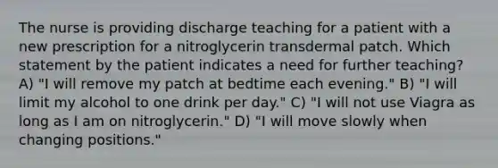 The nurse is providing discharge teaching for a patient with a new prescription for a nitroglycerin transdermal patch. Which statement by the patient indicates a need for further teaching? A) "I will remove my patch at bedtime each evening." B) "I will limit my alcohol to one drink per day." C) "I will not use Viagra as long as I am on nitroglycerin." D) "I will move slowly when changing positions."