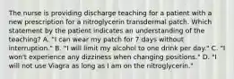 The nurse is providing discharge teaching for a patient with a new prescription for a nitroglycerin transdermal patch. Which statement by the patient indicates an understanding of the teaching? A. "I can wear my patch for 7 days without interruption." B. "I will limit my alcohol to one drink per day." C. "I won't experience any dizziness when changing positions." D. "I will not use Viagra as long as I am on the nitroglycerin."