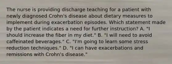 The nurse is providing discharge teaching for a patient with newly diagnosed Crohn's disease about dietary measures to implement during exacerbation episodes. Which statement made by the patient indicates a need for further instruction? A. "I should increase the fiber in my diet." B. "I will need to avoid caffeinated beverages." C. "I'm going to learn some stress reduction techniques." D. "I can have exacerbations and remissions with Crohn's disease."