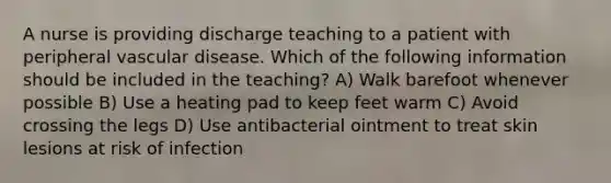 A nurse is providing discharge teaching to a patient with peripheral vascular disease. Which of the following information should be included in the teaching? A) Walk barefoot whenever possible B) Use a heating pad to keep feet warm C) Avoid crossing the legs D) Use antibacterial ointment to treat skin lesions at risk of infection