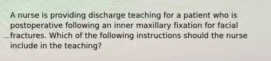 A nurse is providing discharge teaching for a patient who is postoperative following an inner maxillary fixation for facial fractures. Which of the following instructions should the nurse include in the teaching?