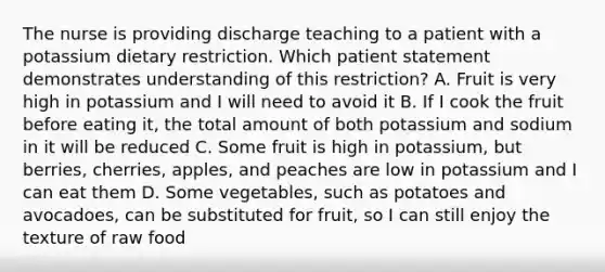 The nurse is providing discharge teaching to a patient with a potassium dietary restriction. Which patient statement demonstrates understanding of this restriction? A. Fruit is very high in potassium and I will need to avoid it B. If I cook the fruit before eating it, the total amount of both potassium and sodium in it will be reduced C. Some fruit is high in potassium, but berries, cherries, apples, and peaches are low in potassium and I can eat them D. Some vegetables, such as potatoes and avocadoes, can be substituted for fruit, so I can still enjoy the texture of raw food