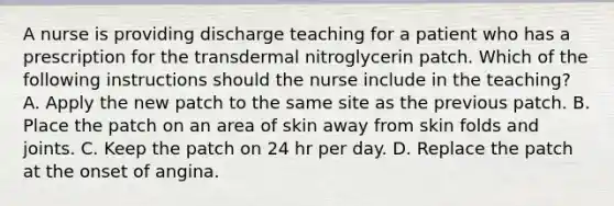 A nurse is providing discharge teaching for a patient who has a prescription for the transdermal nitroglycerin patch. Which of the following instructions should the nurse include in the teaching? A. Apply the new patch to the same site as the previous patch. B. Place the patch on an area of skin away from skin folds and joints. C. Keep the patch on 24 hr per day. D. Replace the patch at the onset of angina.