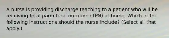 A nurse is providing discharge teaching to a patient who will be receiving total parenteral nutrition (TPN) at home. Which of the following instructions should the nurse include? (Select all that apply.)