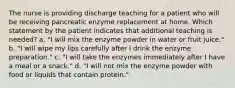 The nurse is providing discharge teaching for a patient who will be receiving pancreatic enzyme replacement at home. Which statement by the patient indicates that additional teaching is needed? a. "I will mix the enzyme powder in water or fruit juice." b. "I will wipe my lips carefully after I drink the enzyme preparation." c. "I will take the enzymes immediately after I have a meal or a snack." d. "I will not mix the enzyme powder with food or liquids that contain protein."