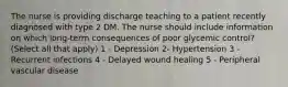 The nurse is providing discharge teaching to a patient recently diagnosed with type 2 DM. The nurse should include information on which long-term consequences of poor glycemic control? (Select all that apply) 1 - Depression 2- Hypertension 3 - Recurrent infections 4 - Delayed wound healing 5 - Peripheral vascular disease