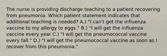 The nurse is providing discharge teaching to a patient recovering from pneumonia. Which patient statement indicates that additional teaching is needed? A.) "I can't get the influenza vaccine to my allergy to eggs." B.) "I will get the influenza vaccine every year C.) "I will get the pneumococcal vaccine every fall." D.) "I will get the pneumococcal vaccine as soon as I recover from this pneumonia."