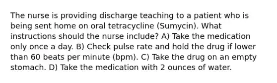 The nurse is providing discharge teaching to a patient who is being sent home on oral tetracycline (Sumycin). What instructions should the nurse include? A) Take the medication only once a day. B) Check pulse rate and hold the drug if lower than 60 beats per minute (bpm). C) Take the drug on an empty stomach. D) Take the medication with 2 ounces of water.