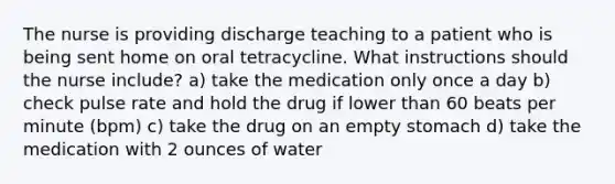 The nurse is providing discharge teaching to a patient who is being sent home on oral tetracycline. What instructions should the nurse include? a) take the medication only once a day b) check pulse rate and hold the drug if lower than 60 beats per minute (bpm) c) take the drug on an empty stomach d) take the medication with 2 ounces of water