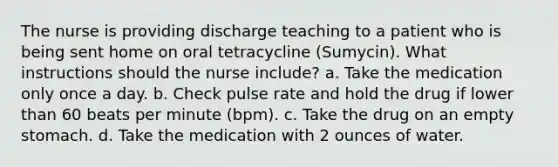 The nurse is providing discharge teaching to a patient who is being sent home on oral tetracycline (Sumycin). What instructions should the nurse include? a. Take the medication only once a day. b. Check pulse rate and hold the drug if lower than 60 beats per minute (bpm). c. Take the drug on an empty stomach. d. Take the medication with 2 ounces of water.