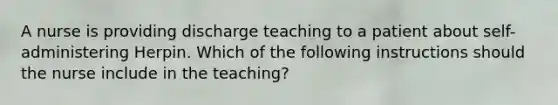 A nurse is providing discharge teaching to a patient about self-administering Herpin. Which of the following instructions should the nurse include in the teaching?