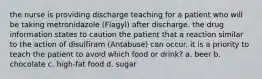 the nurse is providing discharge teaching for a patient who will be taking metronidazole (Flagyl) after discharge. the drug information states to caution the patient that a reaction similar to the action of disulfiram (Antabuse) can occur. it is a priority to teach the patient to avoid which food or drink? a. beer b. chocolate c. high-fat food d. sugar