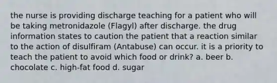 the nurse is providing discharge teaching for a patient who will be taking metronidazole (Flagyl) after discharge. the drug information states to caution the patient that a reaction similar to the action of disulfiram (Antabuse) can occur. it is a priority to teach the patient to avoid which food or drink? a. beer b. chocolate c. high-fat food d. sugar