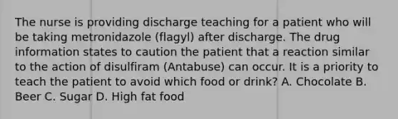 The nurse is providing discharge teaching for a patient who will be taking metronidazole (flagyl) after discharge. The drug information states to caution the patient that a reaction similar to the action of disulfiram (Antabuse) can occur. It is a priority to teach the patient to avoid which food or drink? A. Chocolate B. Beer C. Sugar D. High fat food