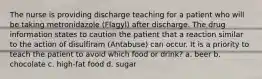 The nurse is providing discharge teaching for a patient who will be taking metronidazole (Flagyl) after discharge. The drug information states to caution the patient that a reaction similar to the action of disulfiram (Antabuse) can occur. It is a priority to teach the patient to avoid which food or drink? a. beer b. chocolate c. high-fat food d. sugar