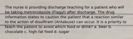 The nurse is providing discharge teaching for a patient who will be taking metronidazole (Flagyl) after discharge. The drug information states to caution the patient that a reaction similar to the action of disulfiram (Antabuse) can occur. It is a priority to teach the patient to avoid which food or drink? a. beer b. chocolate c. high-fat food d. sugar