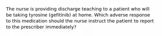 The nurse is providing discharge teaching to a patient who will be taking tyrosine (gefitinib) at home. Which adverse response to this medication should the nurse instruct the patient to report to the prescriber immediately?