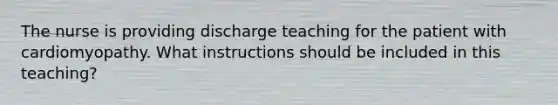 The nurse is providing discharge teaching for the patient with cardiomyopathy. What instructions should be included in this teaching?