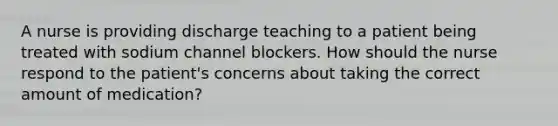 A nurse is providing discharge teaching to a patient being treated with sodium channel blockers. How should the nurse respond to the patient's concerns about taking the correct amount of medication?