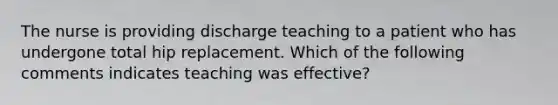 The nurse is providing discharge teaching to a patient who has undergone total hip replacement. Which of the following comments indicates teaching was effective?