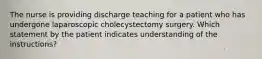 The nurse is providing discharge teaching for a patient who has undergone laparoscopic cholecystectomy surgery. Which statement by the patient indicates understanding of the instructions?