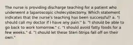 The nurse is providing discharge teaching for a patient who underwent a laparoscopic cholecystectomy. Which statement indicates that the nurse's teaching has been successful? a. "I should call my doctor if I have any pain." b. "I should be able to go back to work tomorrow." c. "I should avoid fatty foods for a few weeks." d. "I should let these Steri-Strips fall off on their own."