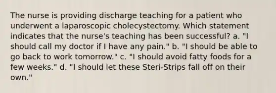 The nurse is providing discharge teaching for a patient who underwent a laparoscopic cholecystectomy. Which statement indicates that the nurse's teaching has been successful? a. "I should call my doctor if I have any pain." b. "I should be able to go back to work tomorrow." c. "I should avoid fatty foods for a few weeks." d. "I should let these Steri-Strips fall off on their own."