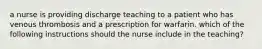 a nurse is providing discharge teaching to a patient who has venous thrombosis and a prescription for warfarin. which of the following instructions should the nurse include in the teaching?