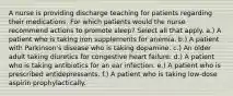 A nurse is providing discharge teaching for patients regarding their medications. For which patients would the nurse recommend actions to promote sleep? Select all that apply. a.) A patient who is taking iron supplements for anemia. b.) A patient with Parkinson's disease who is taking dopamine. c.) An older adult taking diuretics for congestive heart failure. d.) A patient who is taking antibiotics for an ear infection. e.) A patient who is prescribed antidepressants. f.) A patient who is taking low-dose aspirin prophylactically.