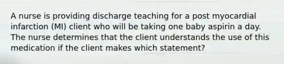 A nurse is providing discharge teaching for a post myocardial infarction (MI) client who will be taking one baby aspirin a day. The nurse determines that the client understands the use of this medication if the client makes which statement?