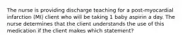 The nurse is providing discharge teaching for a post-myocardial infarction (MI) client who will be taking 1 baby aspirin a day. The nurse determines that the client understands the use of this medication if the client makes which statement?
