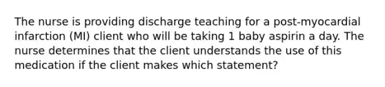 The nurse is providing discharge teaching for a post-myocardial infarction (MI) client who will be taking 1 baby aspirin a day. The nurse determines that the client understands the use of this medication if the client makes which statement?