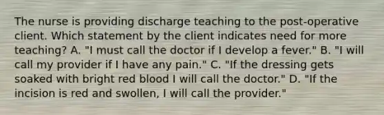 The nurse is providing discharge teaching to the post-operative client. Which statement by the client indicates need for more teaching? A. "I must call the doctor if I develop a fever." B. "I will call my provider if I have any pain." C. "If the dressing gets soaked with bright red blood I will call the doctor." D. "If the incision is red and swollen, I will call the provider."