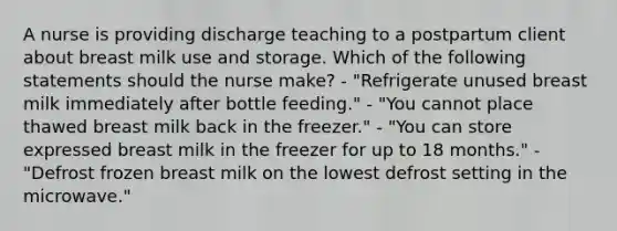 A nurse is providing discharge teaching to a postpartum client about breast milk use and storage. Which of the following statements should the nurse make? - "Refrigerate unused breast milk immediately after bottle feeding." - "You cannot place thawed breast milk back in the freezer." - "You can store expressed breast milk in the freezer for up to 18 months." - "Defrost frozen breast milk on the lowest defrost setting in the microwave."