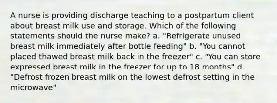 A nurse is providing discharge teaching to a postpartum client about breast milk use and storage. Which of the following statements should the nurse make? a. "Refrigerate unused breast milk immediately after bottle feeding" b. "You cannot placed thawed breast milk back in the freezer" c. "You can store expressed breast milk in the freezer for up to 18 months" d. "Defrost frozen breast milk on the lowest defrost setting in the microwave"