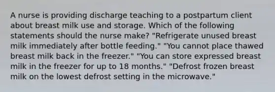 A nurse is providing discharge teaching to a postpartum client about breast milk use and storage. Which of the following statements should the nurse make? "Refrigerate unused breast milk immediately after bottle feeding." "You cannot place thawed breast milk back in the freezer." "You can store expressed breast milk in the freezer for up to 18 months." "Defrost frozen breast milk on the lowest defrost setting in the microwave."