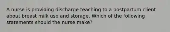 A nurse is providing discharge teaching to a postpartum client about breast milk use and storage. Which of the following statements should the nurse make?