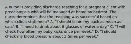 A nurse is providing discharge teaching for a pregnant client with preeclampsia who will be managed at home on bedrest. The nurse determines that the teaching was successful based on which client statement? A. "I should lie on my back as much as I can." B. "I need to drink about 8 glasses of water a day." C. "I will check how often my baby kicks once per week." D. "I should check my blood pressure about 3 times per week."