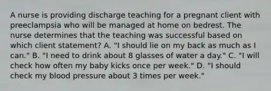 A nurse is providing discharge teaching for a pregnant client with preeclampsia who will be managed at home on bedrest. The nurse determines that the teaching was successful based on which client statement? A. "I should lie on my back as much as I can." B. "I need to drink about 8 glasses of water a day." C. "I will check how often my baby kicks once per week." D. "I should check my blood pressure about 3 times per week."