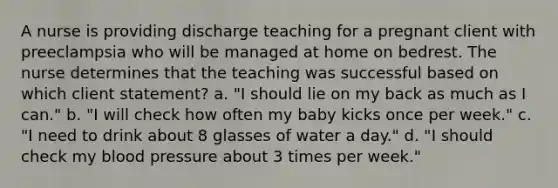 A nurse is providing discharge teaching for a pregnant client with preeclampsia who will be managed at home on bedrest. The nurse determines that the teaching was successful based on which client statement? a. "I should lie on my back as much as I can." b. "I will check how often my baby kicks once per week." c. "I need to drink about 8 glasses of water a day." d. "I should check my blood pressure about 3 times per week."