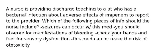 A nurse is providing discharge teaching to a pt who has a bacterial infection about adverse effects of imipenem to report to the provider. Which of the following pieces of info should the nurse include? -seizures can occur w/ this med -you should observe for manifestations of bleeding -check your hands and feet for sensory dysfunction -this med can increase the risk of ototoxicity