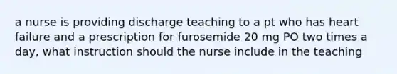 a nurse is providing discharge teaching to a pt who has heart failure and a prescription for furosemide 20 mg PO two times a day, what instruction should the nurse include in the teaching