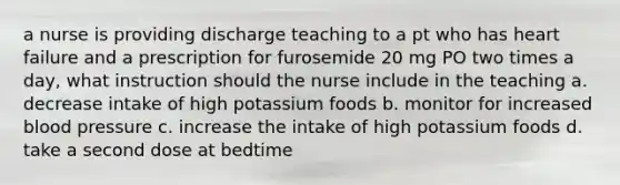 a nurse is providing discharge teaching to a pt who has heart failure and a prescription for furosemide 20 mg PO two times a day, what instruction should the nurse include in the teaching a. decrease intake of high potassium foods b. monitor for increased blood pressure c. increase the intake of high potassium foods d. take a second dose at bedtime