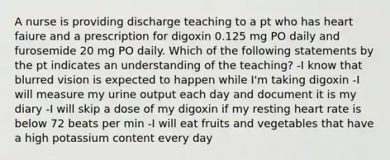 A nurse is providing discharge teaching to a pt who has heart faiure and a prescription for digoxin 0.125 mg PO daily and furosemide 20 mg PO daily. Which of the following statements by the pt indicates an understanding of the teaching? -I know that blurred vision is expected to happen while I'm taking digoxin -I will measure my urine output each day and document it is my diary -I will skip a dose of my digoxin if my resting heart rate is below 72 beats per min -I will eat fruits and vegetables that have a high potassium content every day