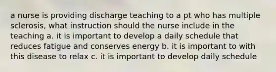 a nurse is providing discharge teaching to a pt who has multiple sclerosis, what instruction should the nurse include in the teaching a. it is important to develop a daily schedule that reduces fatigue and conserves energy b. it is important to with this disease to relax c. it is important to develop daily schedule